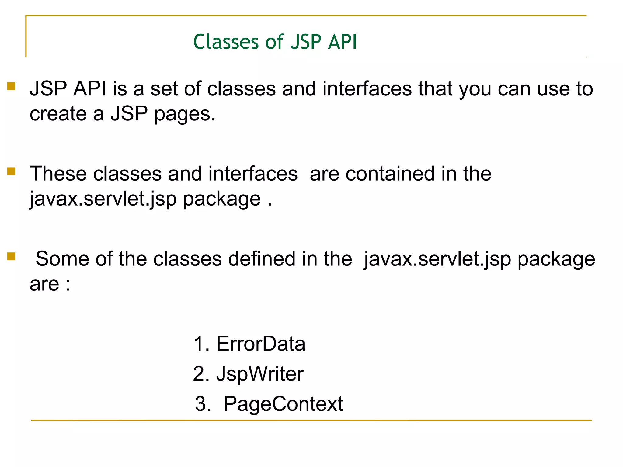Classes of JSP API
 JSP API is a set of classes and interfaces that you can use to
create a JSP pages.
 These classes and interfaces are contained in the
javax.servlet.jsp package .
 Some of the classes defined in the javax.servlet.jsp package
are :
1. ErrorData
2. JspWriter
3. PageContext
 
