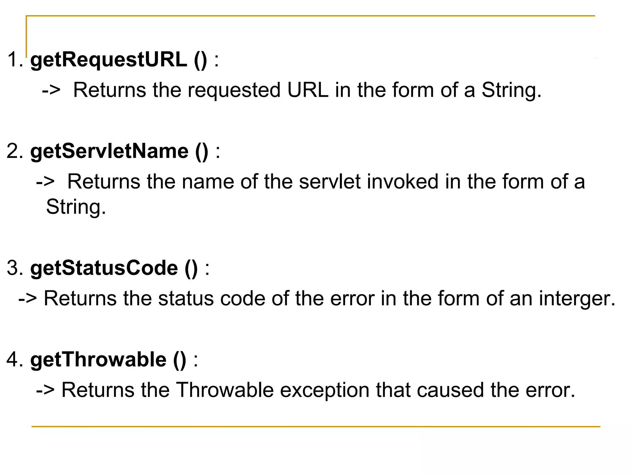1. getRequestURL () :
-> Returns the requested URL in the form of a String.
2. getServletName () :
-> Returns the name of the servlet invoked in the form of a
String.
3. getStatusCode () :
-> Returns the status code of the error in the form of an interger.
4. getThrowable () :
-> Returns the Throwable exception that caused the error.
 