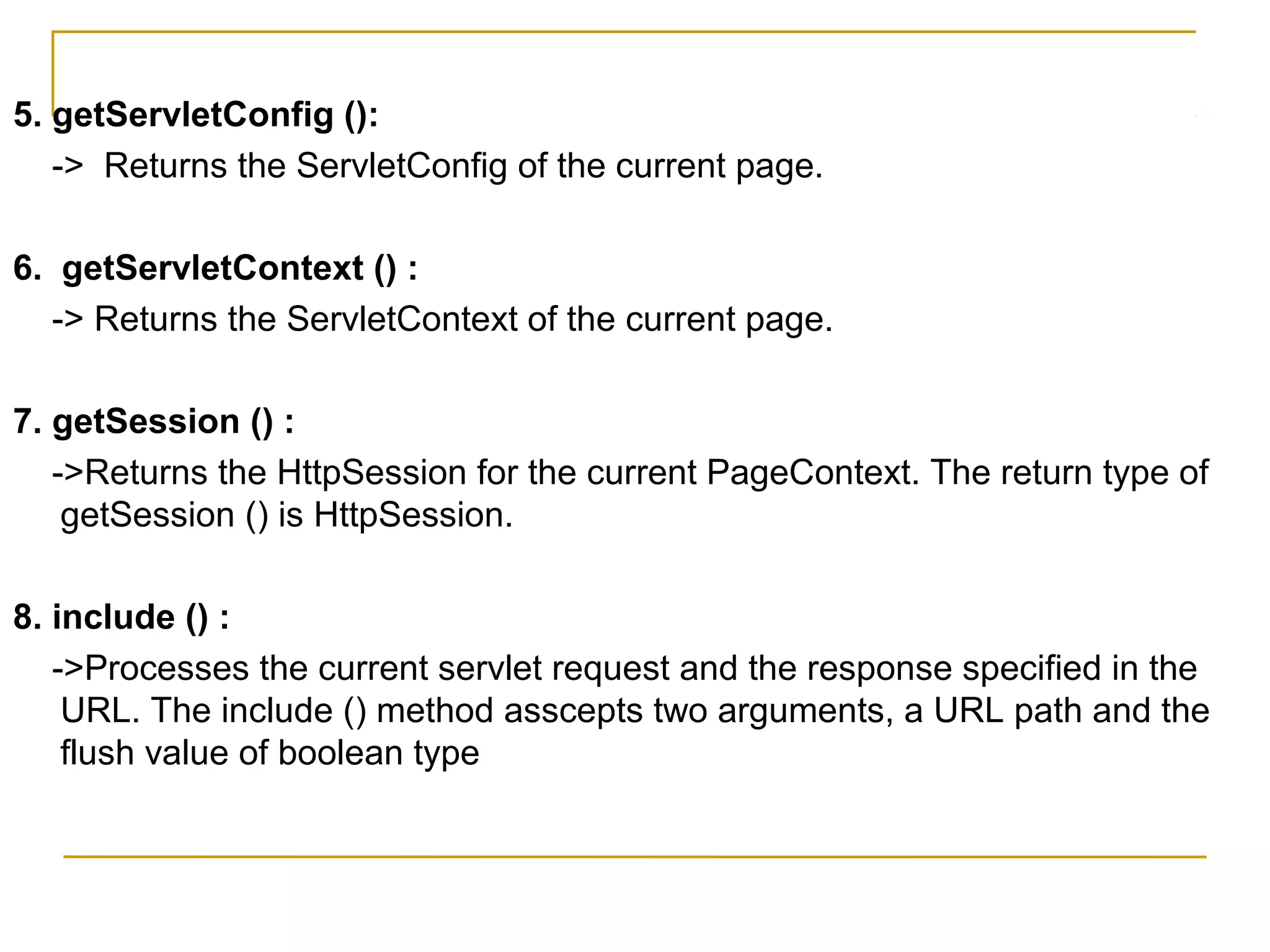 5. getServletConfig ():
-> Returns the ServletConfig of the current page.
6. getServletContext () :
-> Returns the ServletContext of the current page.
7. getSession () :
->Returns the HttpSession for the current PageContext. The return type of
getSession () is HttpSession.
8. include () :
->Processes the current servlet request and the response specified in the
URL. The include () method asscepts two arguments, a URL path and the
flush value of boolean type
 