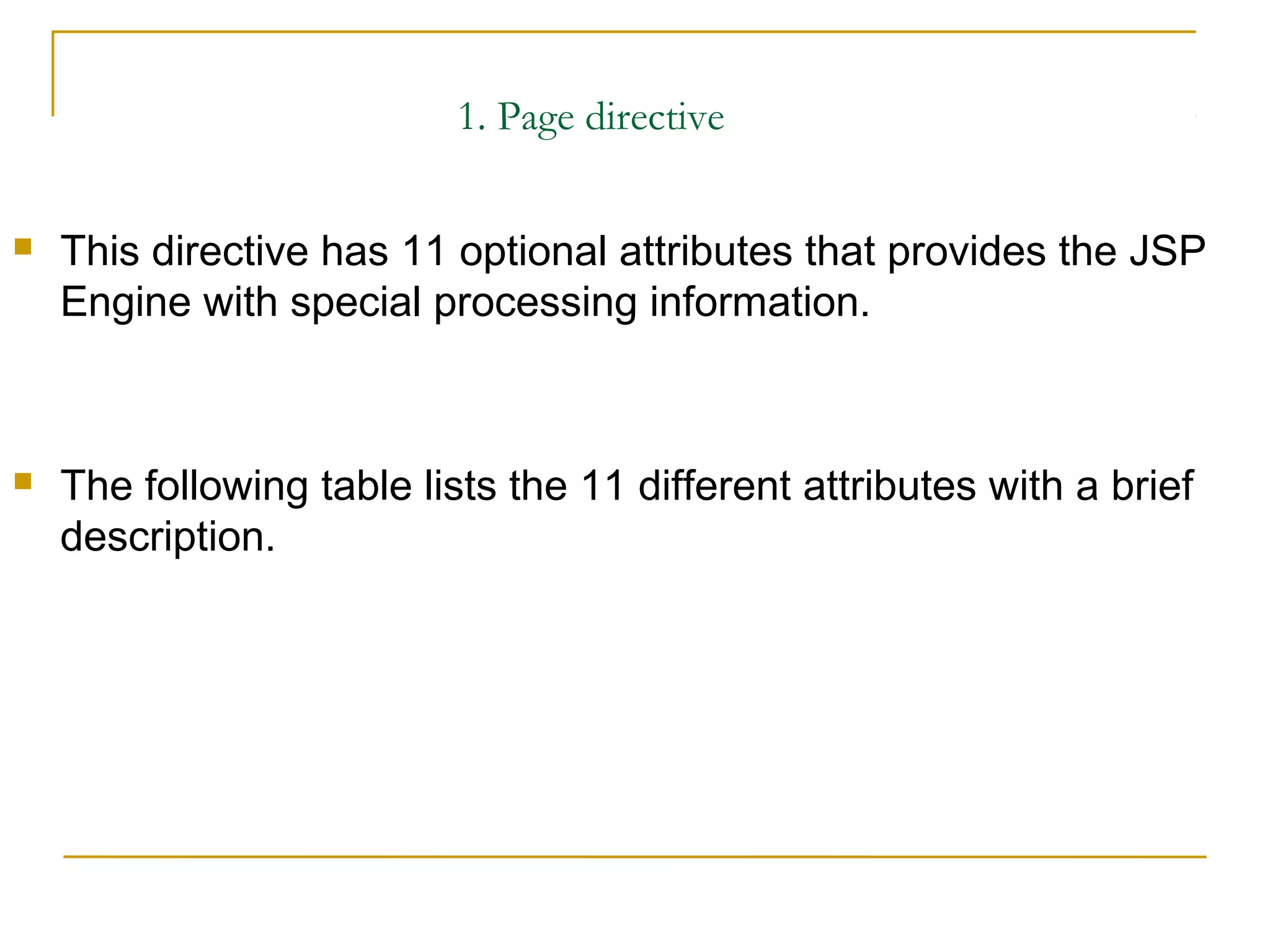 1. Page directive
 This directive has 11 optional attributes that provides the JSP
Engine with special processing information.
 The following table lists the 11 different attributes with a brief
description.
 