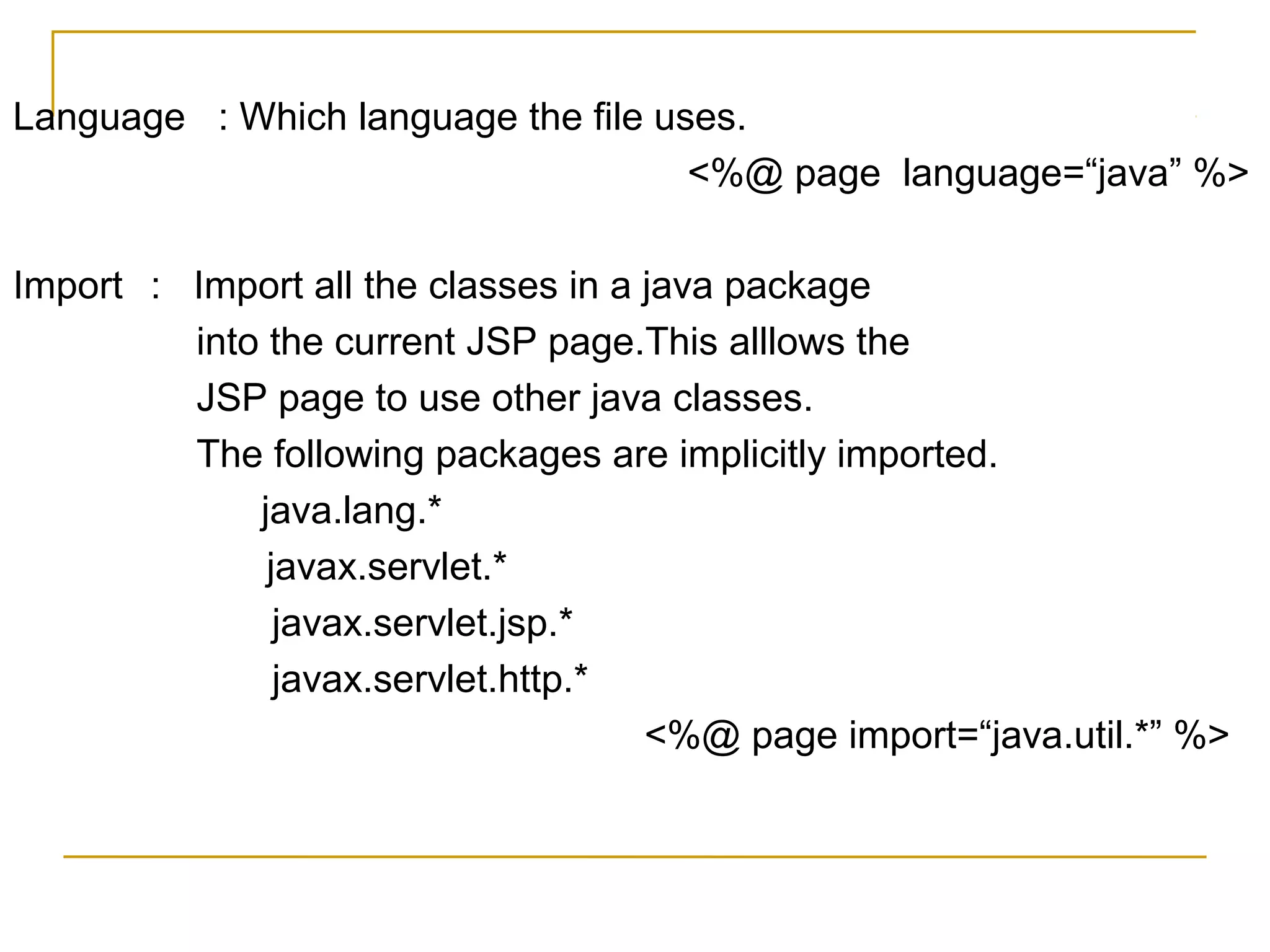 Language : Which language the file uses.
<%@ page language=“java” %>
Import : Import all the classes in a java package
into the current JSP page.This alllows the
JSP page to use other java classes.
The following packages are implicitly imported.
java.lang.*
javax.servlet.*
javax.servlet.jsp.*
javax.servlet.http.*
<%@ page import=“java.util.*” %>
 