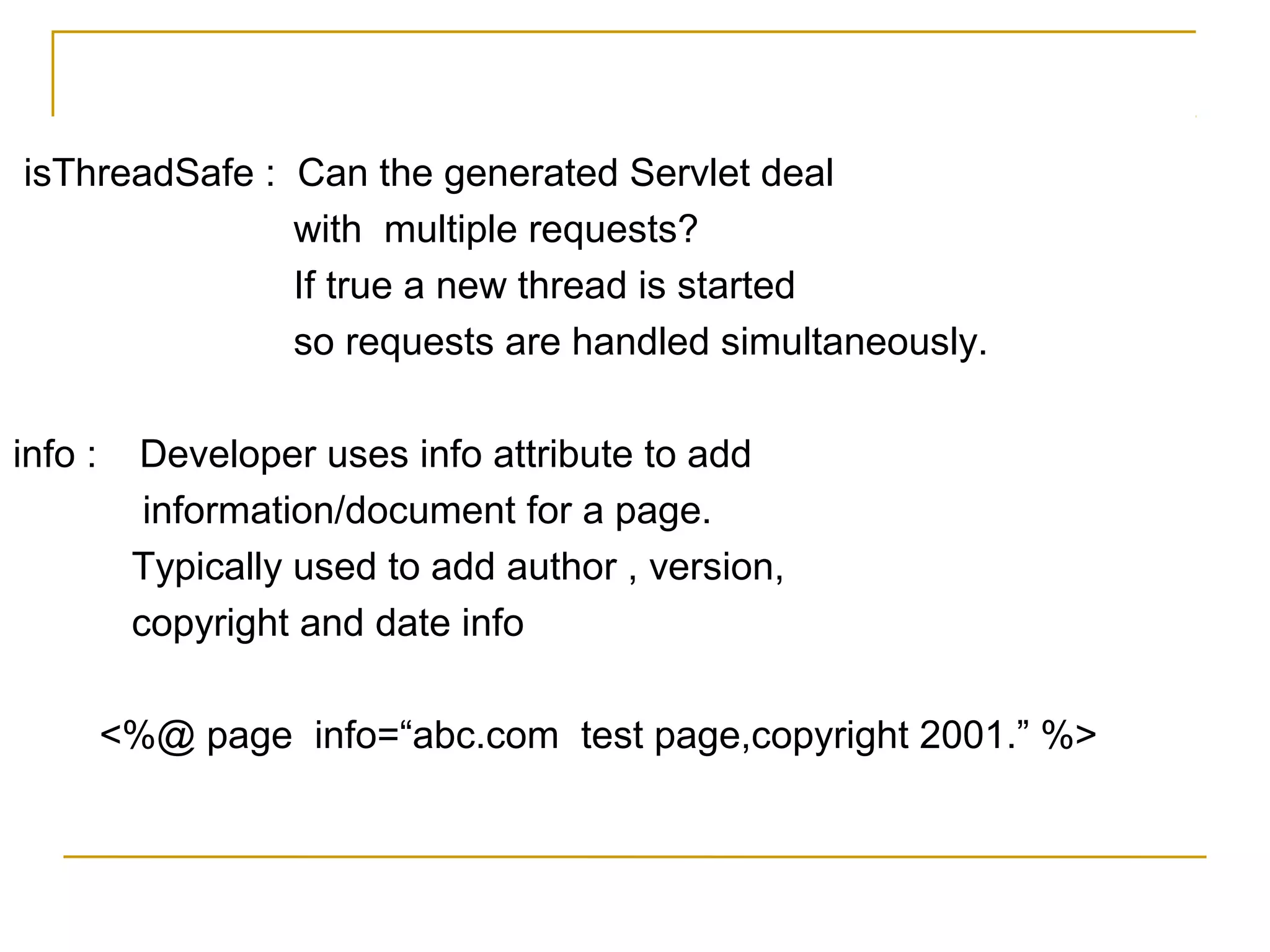 isThreadSafe : Can the generated Servlet deal
with multiple requests?
If true a new thread is started
so requests are handled simultaneously.
info : Developer uses info attribute to add
information/document for a page.
Typically used to add author , version,
copyright and date info
<%@ page info=“abc.com test page,copyright 2001.” %>
 