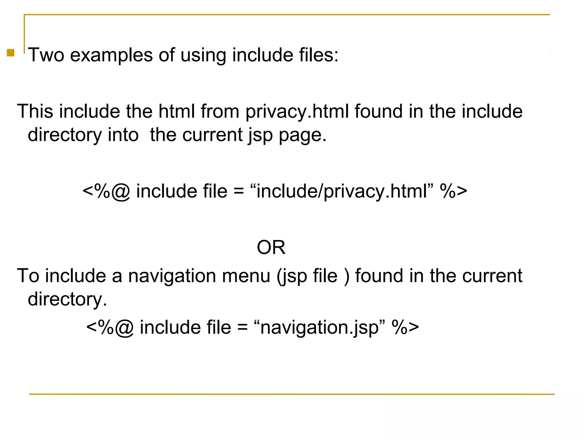  Two examples of using include files:
This include the html from privacy.html found in the include
directory into the current jsp page.
<%@ include file = “include/privacy.html” %>
OR
To include a navigation menu (jsp file ) found in the current
directory.
<%@ include file = “navigation.jsp” %>
 