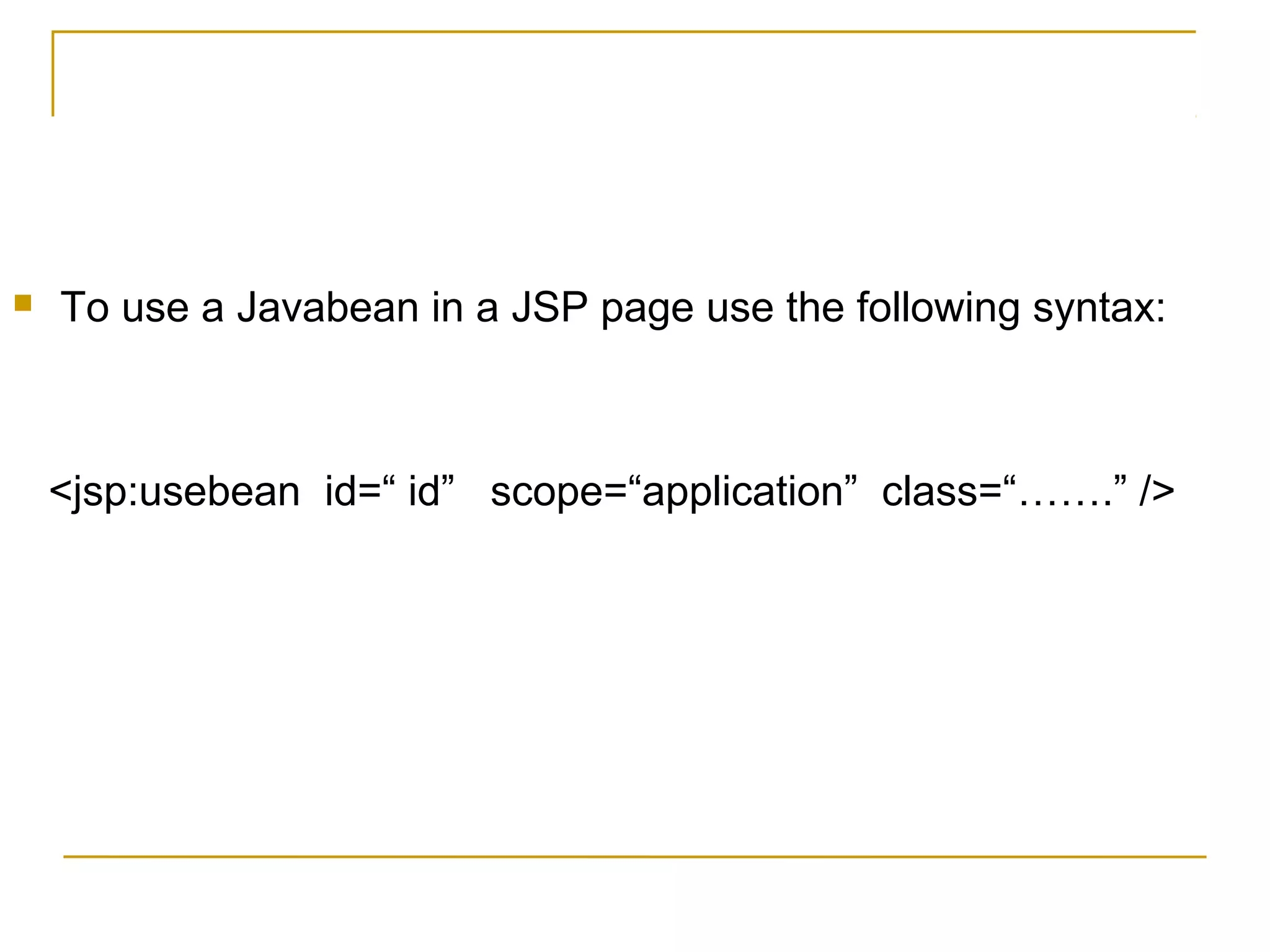  To use a Javabean in a JSP page use the following syntax:
<jsp:usebean id=“ id” scope=“application” class=“…….” />
 