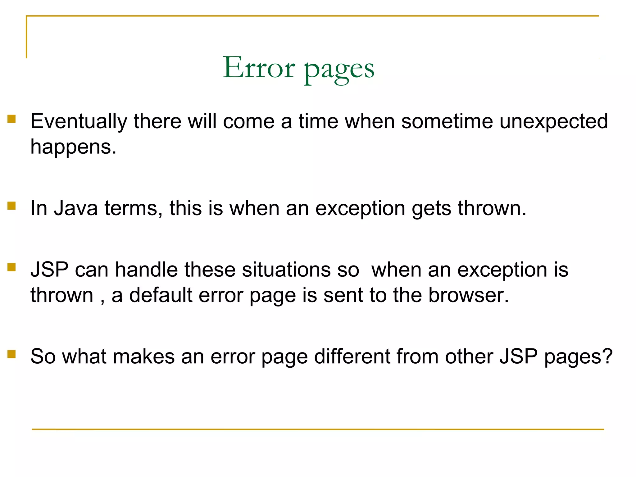 Error pages
 Eventually there will come a time when sometime unexpected
happens.
 In Java terms, this is when an exception gets thrown.
 JSP can handle these situations so when an exception is
thrown , a default error page is sent to the browser.
 So what makes an error page different from other JSP pages?
 