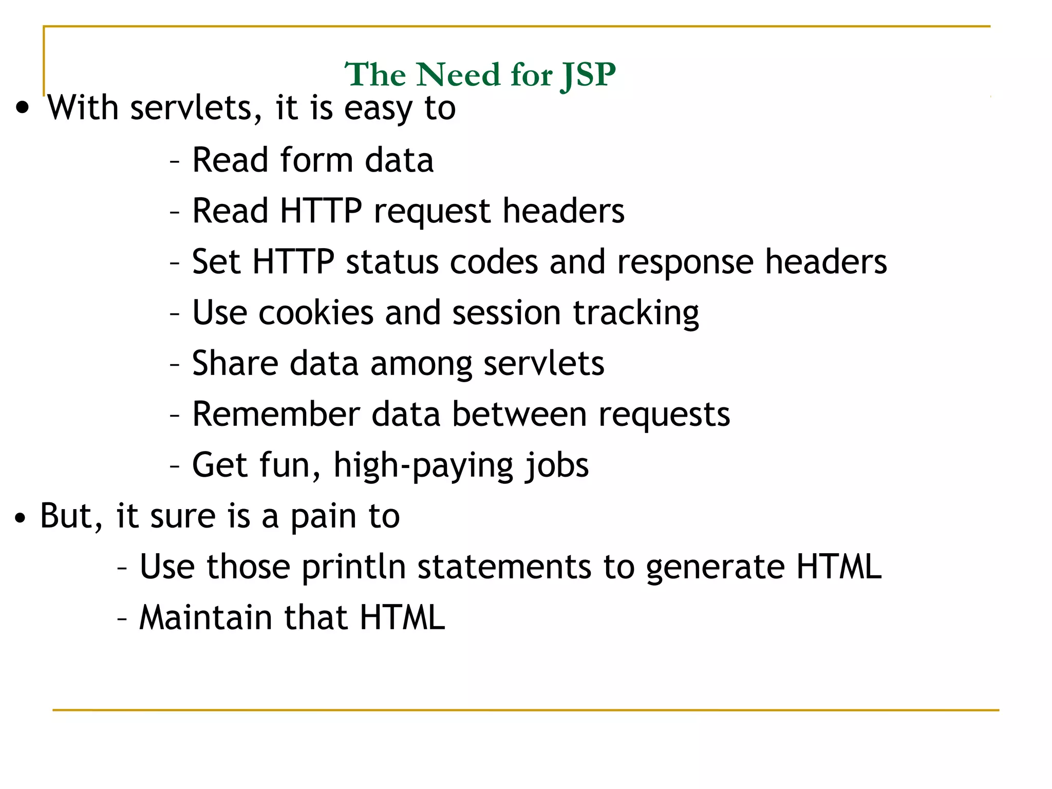 The Need for JSP
• With servlets, it is easy to
– Read form data
– Read HTTP request headers
– Set HTTP status codes and response headers
– Use cookies and session tracking
– Share data among servlets
– Remember data between requests
– Get fun, high-paying jobs
• But, it sure is a pain to
– Use those println statements to generate HTML
– Maintain that HTML
 
