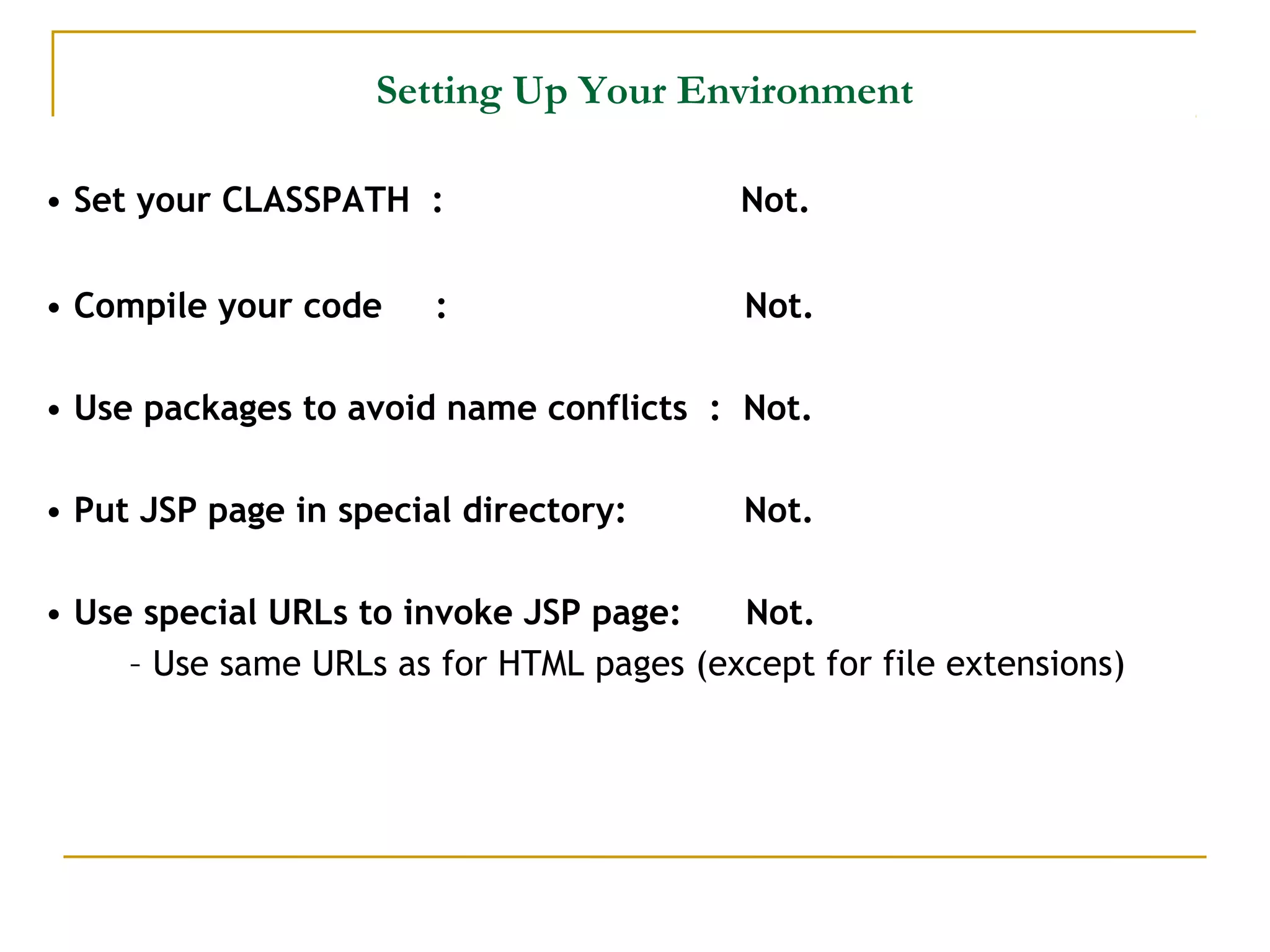 Setting Up Your Environment
• Set your CLASSPATH : Not.
• Compile your code : Not.
• Use packages to avoid name conflicts : Not.
• Put JSP page in special directory: Not.
• Use special URLs to invoke JSP page: Not.
– Use same URLs as for HTML pages (except for file extensions)
 