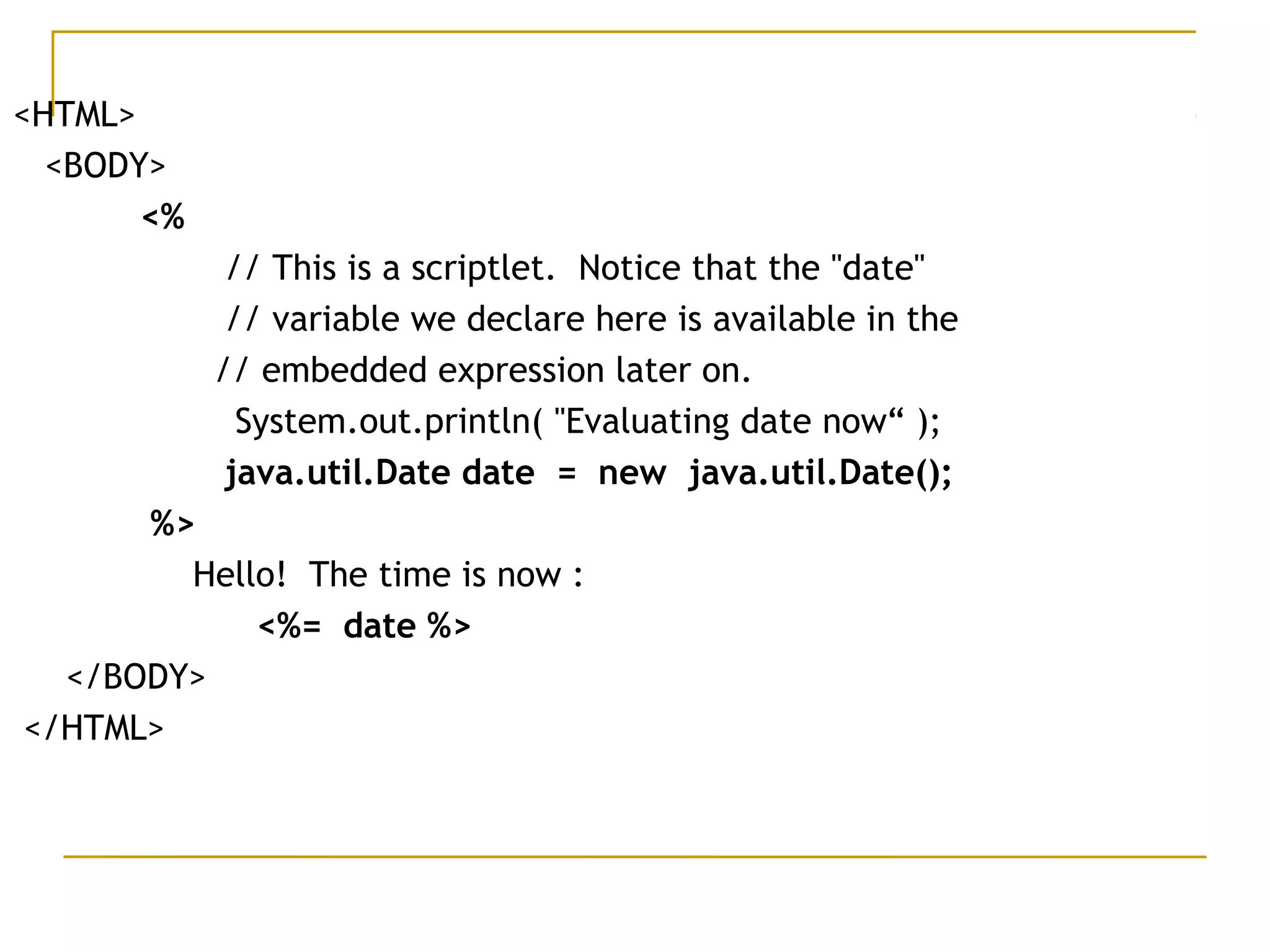 <HTML>
<BODY>
<%
// This is a scriptlet.  Notice that the "date"    
// variable we declare here is available in the  
    // embedded expression later on.
  System.out.println( "Evaluating date now“ );
     java.util.Date date = new java.util.Date();
%>
Hello!  The time is now :
<%= date %>
</BODY>
</HTML>
 