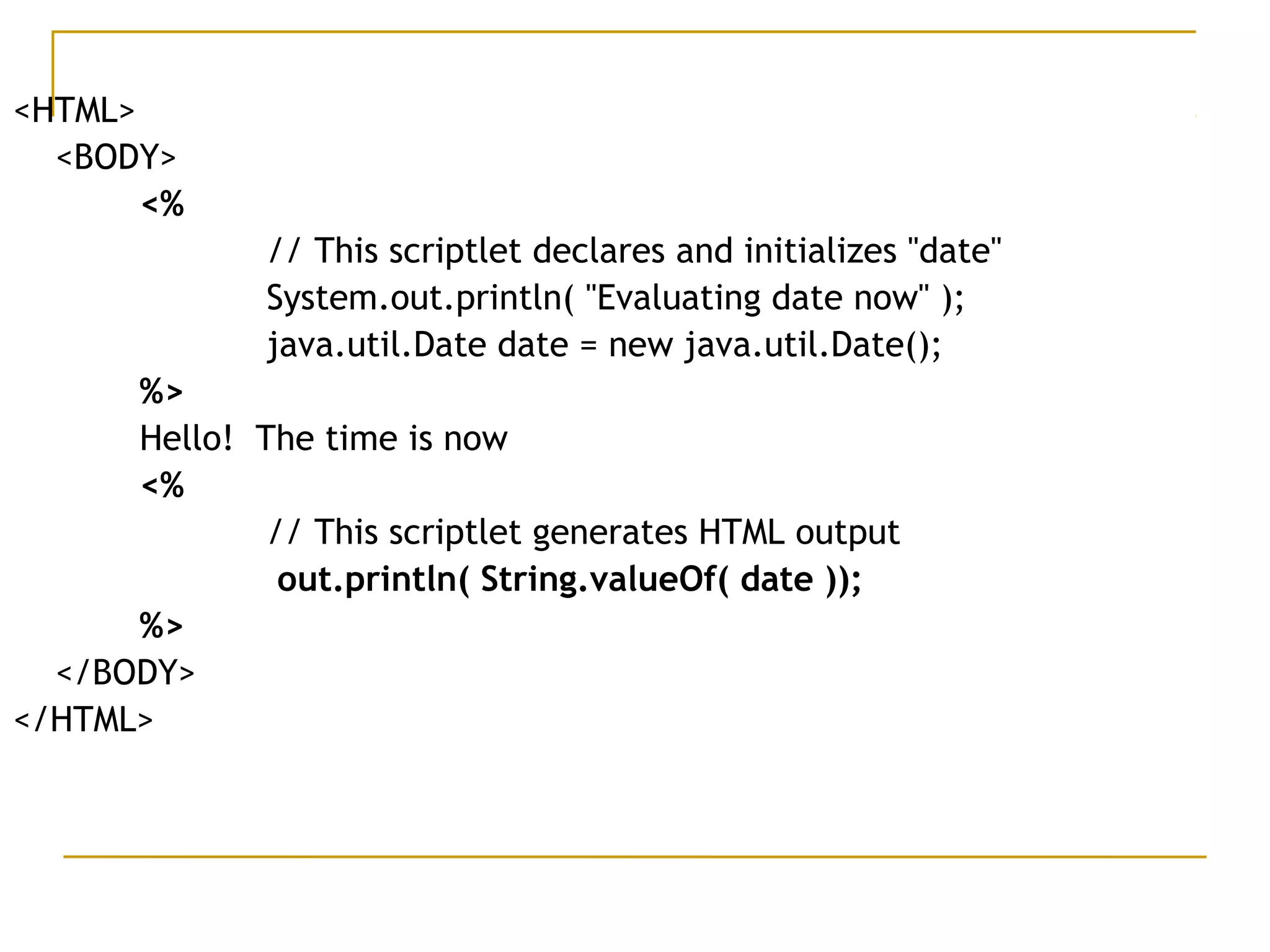 <HTML>
<BODY>
<%  
   // This scriptlet declares and initializes "date"
     System.out.println( "Evaluating date now" );  
    java.util.Date date = new java.util.Date();
%>
Hello!  The time is now
<%    
// This scriptlet generates HTML output    
out.println( String.valueOf( date ));
%>
</BODY>
</HTML>
 