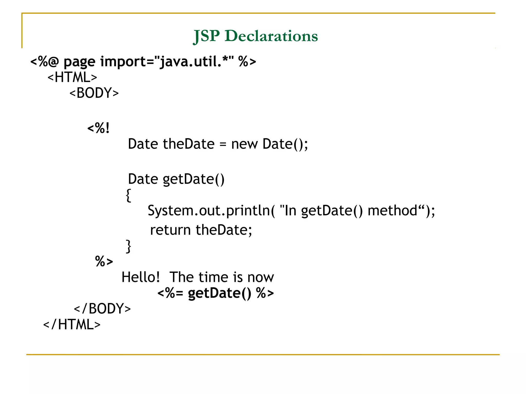 JSP Declarations
<%@ page import="java.util.*" %>
<HTML>
<BODY>
<%!
Date theDate = new Date();    
Date getDate()  
   {
   System.out.println( "In getDate() method“);
return theDate;   
  }
%>
Hello!  The time is now
<%= getDate() %>
</BODY>
</HTML>
 