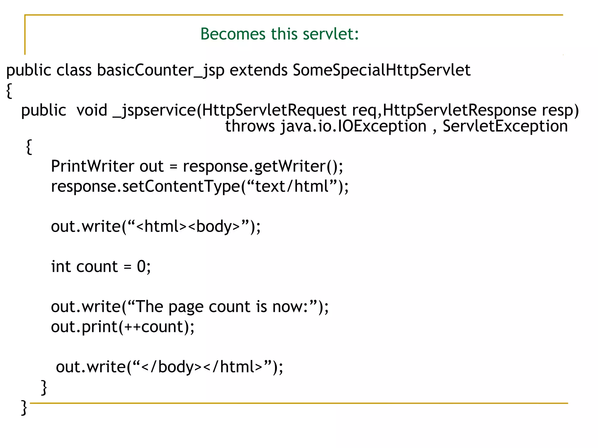 Becomes this servlet:
public class basicCounter_jsp extends SomeSpecialHttpServlet
{
public void _jspservice(HttpServletRequest req,HttpServletResponse resp)
throws java.io.IOException , ServletException
{
PrintWriter out = response.getWriter();
response.setContentType(“text/html”);
out.write(“<html><body>”);
int count = 0;
out.write(“The page count is now:”);
out.print(++count);
out.write(“</body></html>”);
}
}
 