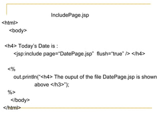 IncludePage.jsp
<html>
<body>
<h4> Today’s Date is :
<jsp:include page=“DatePage.jsp” flush=“true” /> </h4>
<%
out.println(“<h4> The ouput of the file DatePage.jsp is shown
above </h3>”);
%>
</body>
</html>
 