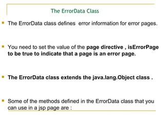 The ErrorData Class
 The ErrorData class defines error information for error pages.
 You need to set the value of the page directive , isErrorPage
to be true to indicate that a page is an error page.
 The ErrorData class extends the java.lang.Object class .
 Some of the methods defined in the ErrorData class that you
can use in a jsp page are :
 