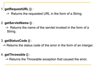 1. getRequestURL () :
-> Returns the requested URL in the form of a String.
2. getServletName () :
-> Returns the name of the servlet invoked in the form of a
String.
3. getStatusCode () :
-> Returns the status code of the error in the form of an interger.
4. getThrowable () :
-> Returns the Throwable exception that caused the error.
 