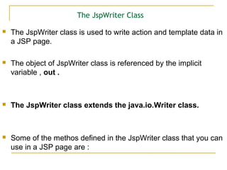 The JspWriter Class
 The JspWriter class is used to write action and template data in
a JSP page.
 The object of JspWriter class is referenced by the implicit
variable , out .
 The JspWriter class extends the java.io.Writer class.
 Some of the methos defined in the JspWriter class that you can
use in a JSP page are :
 