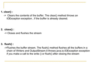 1. clear() :
-> Clears the contents of the buffer. The clear() method throws an
IOException exception , if the buffer is already cleared.
2. close() :
-> Closes and flushes the stream
3. flush() :
->Flushes the buffer stream. The flush() method flushes all the buffers in a
chain of Writers and OutputStream.It throws java.io.IOException exception
if you make a call to the write () or flush() after closing the stream
 