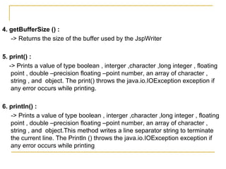 4. getBufferSize () :
-> Returns the size of the buffer used by the JspWriter
5. print() :
-> Prints a value of type boolean , interger ,character ,long integer , floating
point , double –precision floating –point number, an array of character ,
string , and object. The print() throws the java.io.IOException exception if
any error occurs while printing.
6. println() :
-> Prints a value of type boolean , interger ,character ,long integer , floating
point , double –precision floating –point number, an array of character ,
string , and object.This method writes a line separator string to terminate
the current line. The Println () throws the java.io.IOException exception if
any error occurs while printing
 