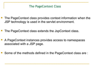 The PageContext Class
 The PageContext class provides context information when the
JSP technology is used in the servlet environment.
 The PageContext class extends the JspContext class.
 A PageContext instances provides access to namespaces
associated with a JSP page.
 Some of the methods defined in the PageContext class are :
 