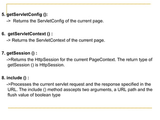 5. getServletConfig ():
-> Returns the ServletConfig of the current page.
6. getServletContext () :
-> Returns the ServletContext of the current page.
7. getSession () :
->Returns the HttpSession for the current PageContext. The return type of
getSession () is HttpSession.
8. include () :
->Processes the current servlet request and the response specified in the
URL. The include () method asscepts two arguments, a URL path and the
flush value of boolean type
 