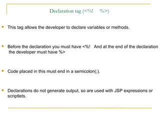 Declaration tag (<%! %>)
 This tag allows the developer to declare variables or methods.
 Before the declaration you must have <%! And at the end of the declaration
the developer must have %>
 Code placed in this must end in a semicolon(;).
 Declarations do not generate output, so are used with JSP expressions or
scriptlets.
 
