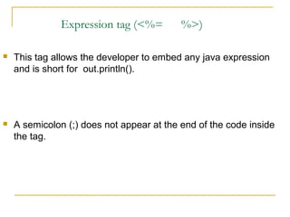 Expression tag (<%= %>)
 This tag allows the developer to embed any java expression
and is short for out.println().
 A semicolon (;) does not appear at the end of the code inside
the tag.
 