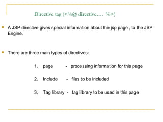 Directive tag (<%@ directive…. %>)
 A JSP directive gives special information about the jsp page , to the JSP
Engine.
 There are three main types of directives:
1. page - processing information for this page
2. Include - files to be included
3. Tag library - tag library to be used in this page
 