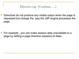 Directive tag (Continue…..)
 Directives do not produce any visible output when the page is
requested but change the way the JSP engine processes the
page.
 For example , you can make session data unavailable to a
page by setting a page directive (session) to false.
 