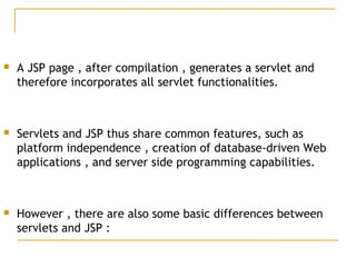  A JSP page , after compilation , generates a servlet and
therefore incorporates all servlet functionalities.
 Servlets and JSP thus share common features, such as
platform independence , creation of database-driven Web
applications , and server side programming capabilities.
 However , there are also some basic differences between
servlets and JSP :
 