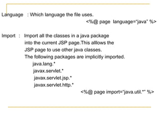 Language : Which language the file uses.
<%@ page language=“java” %>
Import : Import all the classes in a java package
into the current JSP page.This alllows the
JSP page to use other java classes.
The following packages are implicitly imported.
java.lang.*
javax.servlet.*
javax.servlet.jsp.*
javax.servlet.http.*
<%@ page import=“java.util.*” %>
 