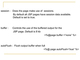 session : Does the page make use of sessions.
By default all JSP pages have session data available.
Default is set to true.
buffer : Controls the use of the buffered output for the
JSP page. Default is 8 kb
<%@page buffer =“none” %>
autoFlush : Flush output buffer when full
<%@ page autoFlush=“true” %>
 