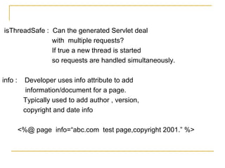 isThreadSafe : Can the generated Servlet deal
with multiple requests?
If true a new thread is started
so requests are handled simultaneously.
info : Developer uses info attribute to add
information/document for a page.
Typically used to add author , version,
copyright and date info
<%@ page info=“abc.com test page,copyright 2001.” %>
 