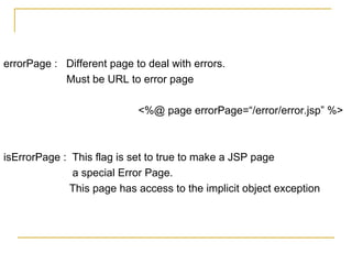 errorPage : Different page to deal with errors.
Must be URL to error page
<%@ page errorPage=“/error/error.jsp” %>
isErrorPage : This flag is set to true to make a JSP page
a special Error Page.
This page has access to the implicit object exception
 