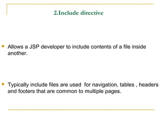 2.Include directive
 Allows a JSP developer to include contents of a file inside
another.
 Typically include files are used for navigation, tables , headers
and footers that are common to multiple pages.
 