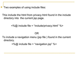  Two examples of using include files:
This include the html from privacy.html found in the include
directory into the current jsp page.
<%@ include file = “include/privacy.html” %>
OR
To include a navigation menu (jsp file ) found in the current
directory.
<%@ include file = “navigation.jsp” %>
 