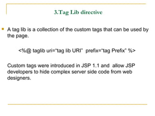 3.Tag Lib directive
 A tag lib is a collection of the custom tags that can be used by
the page.
<%@ taglib uri=“tag lib URI” prefix=“tag Prefix” %>
Custom tags were introduced in JSP 1.1 and allow JSP
developers to hide complex server side code from web
designers.
 