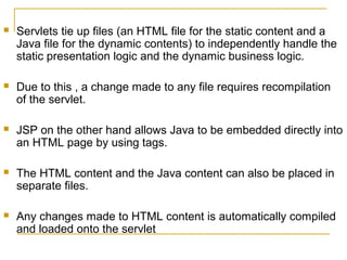  Servlets tie up files (an HTML file for the static content and a
Java file for the dynamic contents) to independently handle the
static presentation logic and the dynamic business logic.
 Due to this , a change made to any file requires recompilation
of the servlet.
 JSP on the other hand allows Java to be embedded directly into
an HTML page by using tags.
 The HTML content and the Java content can also be placed in
separate files.
 Any changes made to HTML content is automatically compiled
and loaded onto the servlet
 