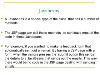 Javabeans
 A Javabeans is a special type of the class that has a number of
methods.
 The JSP page can call these methods so can leave most of the
code in these Javabeans.
 For example, if you wanted to make a feedback form that
automatically sent out an email. By having a JSP page with a
form, when the visitors presses the submit button this sends
the details to a JavaBeans that sends out the emails. This way
there would be no code in the JSP page dealing with sending
emails.
 