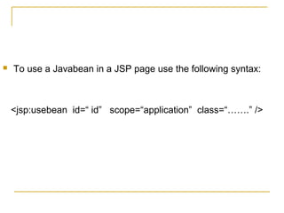  To use a Javabean in a JSP page use the following syntax:
<jsp:usebean id=“ id” scope=“application” class=“…….” />
 