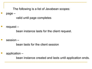 The following is a list of Javabean scopes:
 page –
valid until page completes
 request –
bean instance lasts for the client request.
 session –
bean lasts for the client session
 application –
bean instance created and lasts until application ends.
 