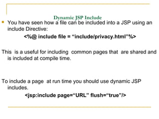 Dynamic JSP Include
 You have seen how a file can be included into a JSP using an
include Directive:
<%@ include file = “include/privacy.html”%>
This is a useful for including common pages that are shared and
is included at compile time.
To include a page at run time you should use dynamic JSP
includes.
<jsp:include page=“URL” flush=“true”/>
 