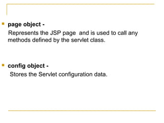  page object -
Represents the JSP page and is used to call any
methods defined by the servlet class.
 config object -
Stores the Servlet configuration data.
 