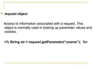  request object
Access to information associated with a request. This
object is normally used in looking up parameter values and
cookies.
<% String str = request.getParameter(“uname”); %>
 