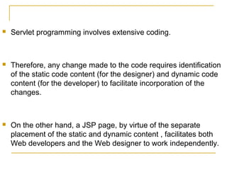  Servlet programming involves extensive coding.
 Therefore, any change made to the code requires identification
of the static code content (for the designer) and dynamic code
content (for the developer) to facilitate incorporation of the
changes.
 On the other hand, a JSP page, by virtue of the separate
placement of the static and dynamic content , facilitates both
Web developers and the Web designer to work independently.
 