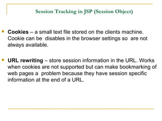 Session Tracking in JSP (Session Object)
 Cookies – a small text file stored on the clients machine.
Cookie can be disables in the browser settings so are not
always available.
 URL rewriting – store session information in the URL. Works
when cookies are not supported but can make bookmarking of
web pages a problem because they have session specific
information at the end of a URL.
 
