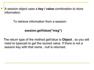  A session object uses a key / value combination to store
information.
To retrieve information from a session:
session.getValue(“msg”)
The return type of the method getValue is Object , so you will
need to typecast to get the reuired value. If there is not a
session key with that name , null is returned.
 