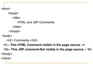 <html>
<head>
<title>
HTML and JSP Comments
</title>
</head>
<body>
<h2> Comments </h2>
<!— This HTML Comment-visible in the page source -->
<%-- This JSP comment-Not visible in the page source -- %>
</body>
</html>
 