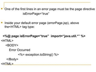  One of the first lines in an error page must be the page directive
isErrorPage=“true”
 Inside your default error page (errorPage.jsp), above
the<HTML> tag type:
<%@ page isErrorPage=“true” import=“java.util.*” %>
<HTML>
<BODY>
Error Occurred
<%= exception.toString() %>
</Body>
<HTML>
 