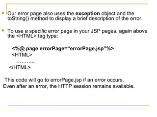  Our error page also uses the exception object and the
toString() method to display a brief description of the error.
 To use a specific error page in your JSP pages, again above
the <HTML> tag type:
<%@ page errorPage=“errorPage.jsp”%>
<HTML>
………..
</HTML>
This code will go to errorPage.jsp if an error occurs.
Even after an error, the HTTP session remains available.
 