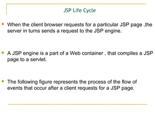 JSP Life Cycle
 When the client browser requests for a particular JSP page ,the
server in turns sends a request to the JSP engine.
 A JSP engine is a part of a Web container , that compiles a JSP
page to a servlet.
 The following figure represents the process of the flow of
events that occur after a client requests for a JSP page.
 