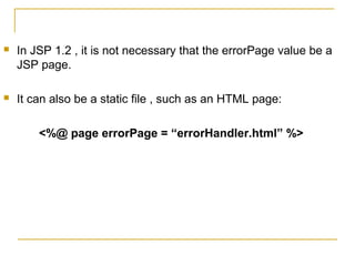  In JSP 1.2 , it is not necessary that the errorPage value be a
JSP page.
 It can also be a static file , such as an HTML page:
<%@ page errorPage = “errorHandler.html” %>
 